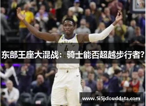 东部王座大混战：骑士能否超越步行者？